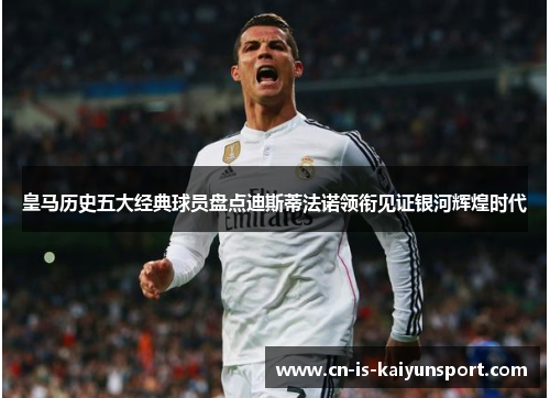 皇马历史五大经典球员盘点迪斯蒂法诺领衔见证银河辉煌时代