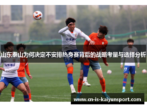 山东泰山为何决定不安排热身赛背后的战略考量与选择分析