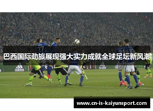 巴西国际劲旅展现强大实力成就全球足坛新风潮