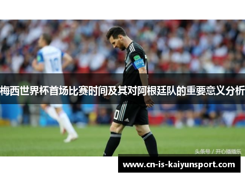 梅西世界杯首场比赛时间及其对阿根廷队的重要意义分析