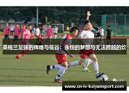 英格兰足球的辉煌与低谷：永恒的梦想与无法跨越的坎