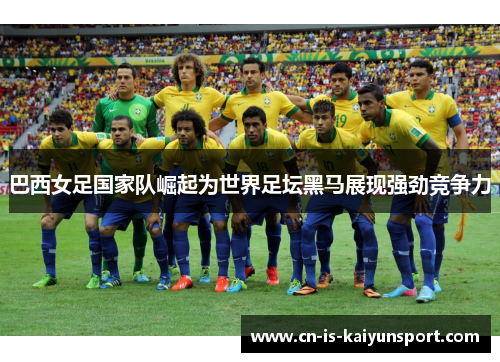 巴西女足国家队崛起为世界足坛黑马展现强劲竞争力