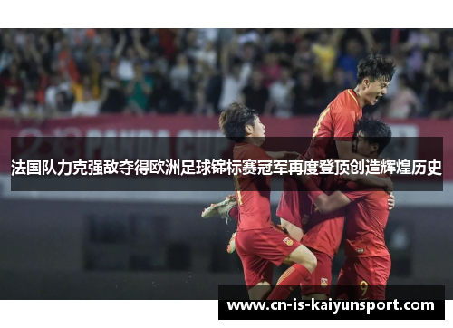 法国队力克强敌夺得欧洲足球锦标赛冠军再度登顶创造辉煌历史